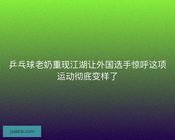 乒乓球老奶重现江湖让外国选手惊呼这项运动彻底变样了 乒乓球老奶重现江湖让外国选手惊呼这项运动彻底变样了