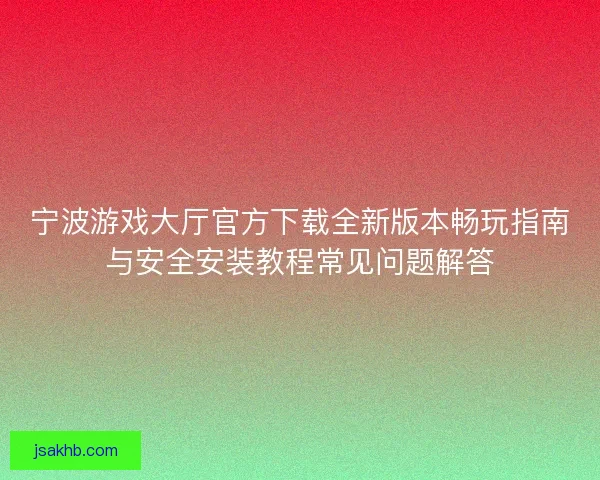 宁波游戏大厅官方下载全新版本畅玩指南与安全安装教程常见问题解答