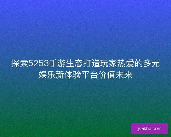 探索5253手游生态打造玩家热爱的多元娱乐新体验平台价值未来