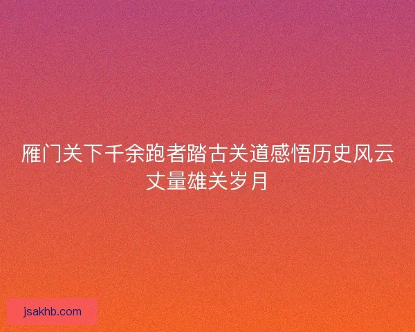 雁门关下千余跑者踏古关道感悟历史风云丈量雄关岁月