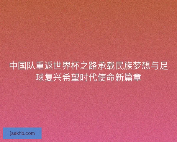 中国队重返世界杯之路承载民族梦想与足球复兴希望时代使命新篇章