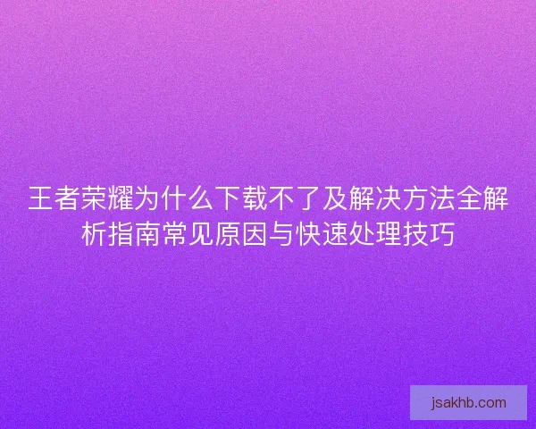 王者荣耀为什么下载不了及解决方法全解析指南常见原因与快速处理技巧