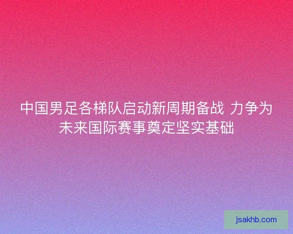中国男足各梯队启动新周期备战 力争为未来国际赛事奠定坚实基础