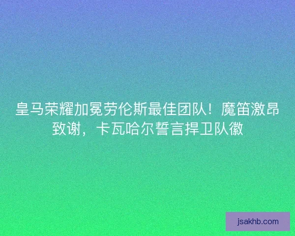 皇马荣耀加冕劳伦斯最佳团队！魔笛激昂致谢，卡瓦哈尔誓言捍卫队徽
