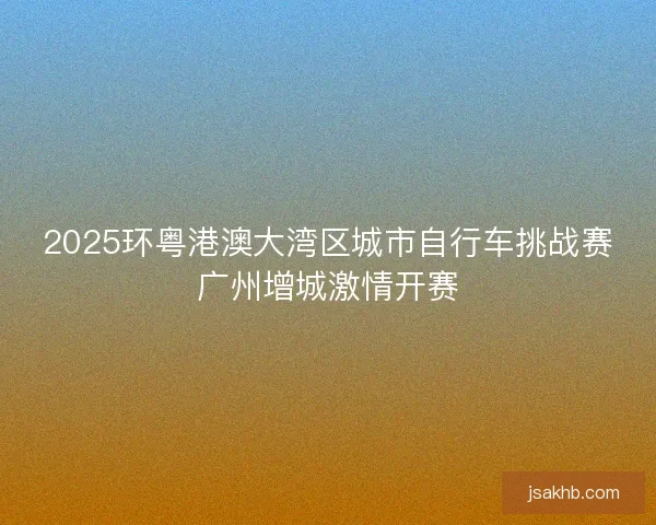 2025环粤港澳大湾区城市自行车挑战赛广州增城激情开赛