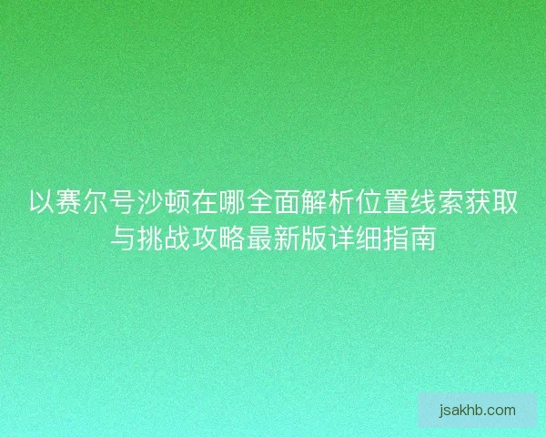 以赛尔号沙顿在哪全面解析位置线索获取与挑战攻略最新版详细指南 以赛尔号沙顿在哪全面解析位置线索获取与挑战攻略最新版详细指南