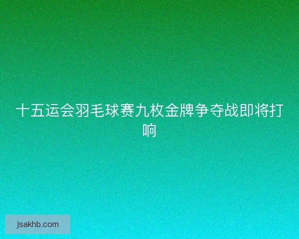 十五运会羽毛球赛九枚金牌争夺战即将打响