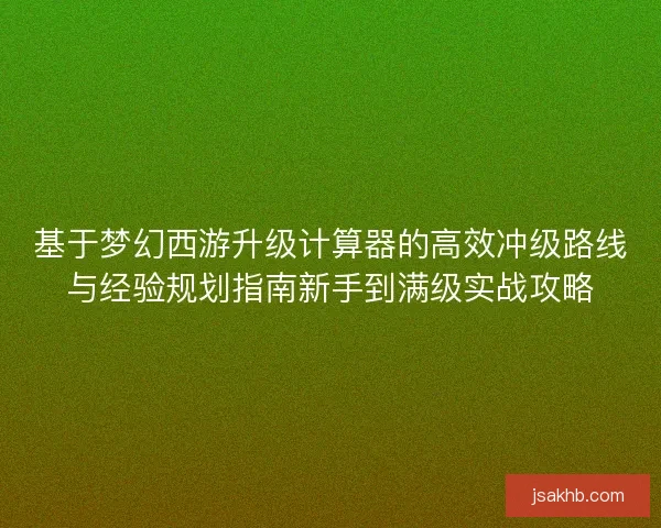 基于梦幻西游升级计算器的高效冲级路线与经验规划指南新手到满级实战攻略