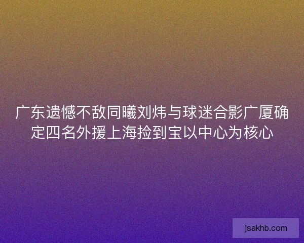 广东遗憾不敌同曦刘炜与球迷合影广厦确定四名外援上海捡到宝以中心为核心 广东遗憾不敌同曦刘炜与球迷合影广厦确定四名外援上海捡到宝以中心为核心
