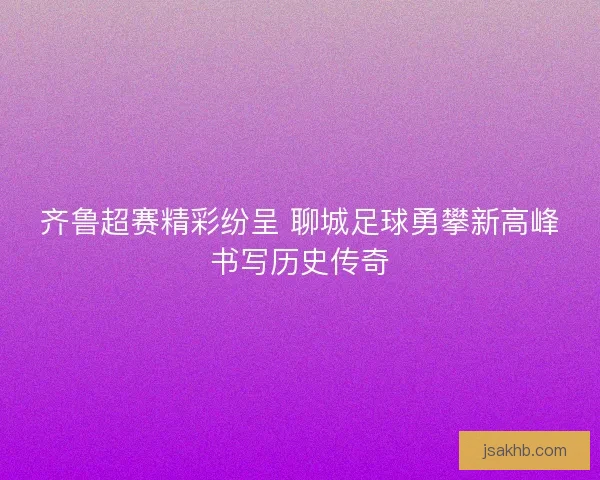 齐鲁超赛精彩纷呈 聊城足球勇攀新高峰书写历史传奇 齐鲁超赛精彩纷呈 聊城足球勇攀新高峰书写历史传奇