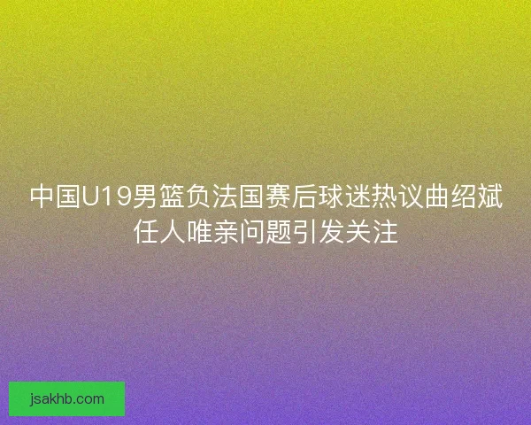 中国U19男篮负法国赛后球迷热议曲绍斌任人唯亲问题引发关注 中国U19男篮负法国赛后球迷热议曲绍斌任人唯亲问题引发关注