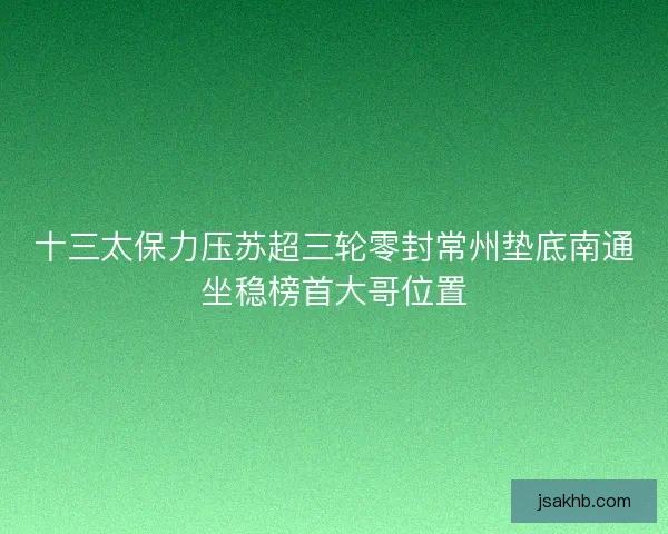 十三太保力压苏超三轮零封常州垫底南通坐稳榜首大哥位置 十三太保力压苏超三轮零封常州垫底南通坐稳榜首大哥位置