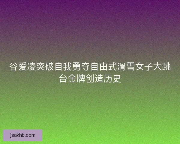 谷爱凌突破自我勇夺自由式滑雪女子大跳台金牌创造历史 谷爱凌突破自我勇夺自由式滑雪女子大跳台金牌创造历史