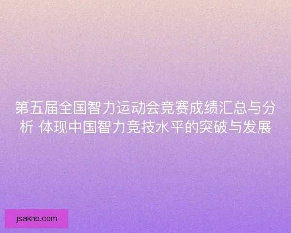 第五届全国智力运动会竞赛成绩汇总与分析 体现中国智力竞技水平的突破与发展 第五届全国智力运动会竞赛成绩汇总与分析 体现中国智力竞技水平的突破与发展