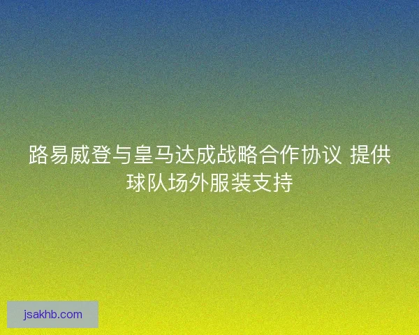路易威登与皇马达成战略合作协议 提供球队场外服装支持 路易威登与皇马达成战略合作协议 提供球队场外服装支持