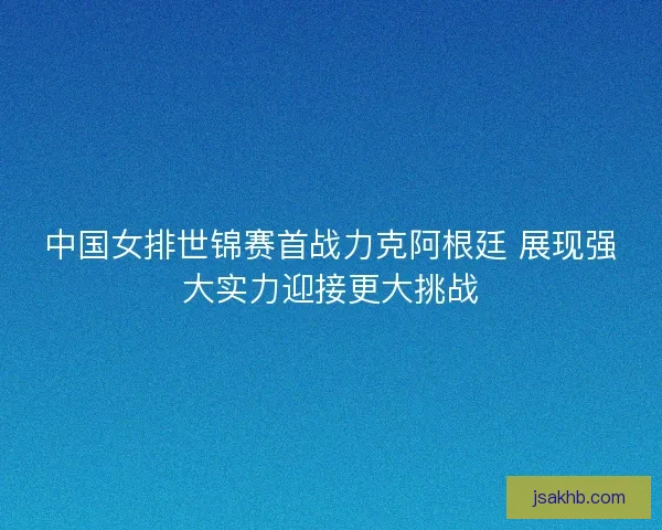中国女排世锦赛首战力克阿根廷 展现强大实力迎接更大挑战 中国女排世锦赛首战力克阿根廷 展现强大实力迎接更大挑战