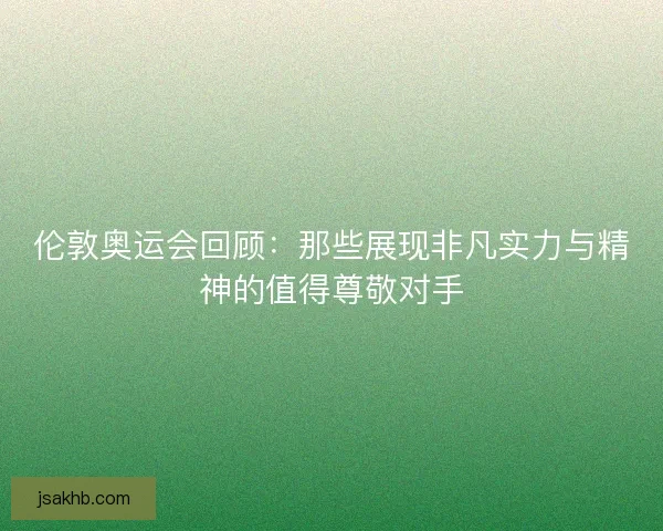 伦敦奥运会回顾：那些展现非凡实力与精神的值得尊敬对手