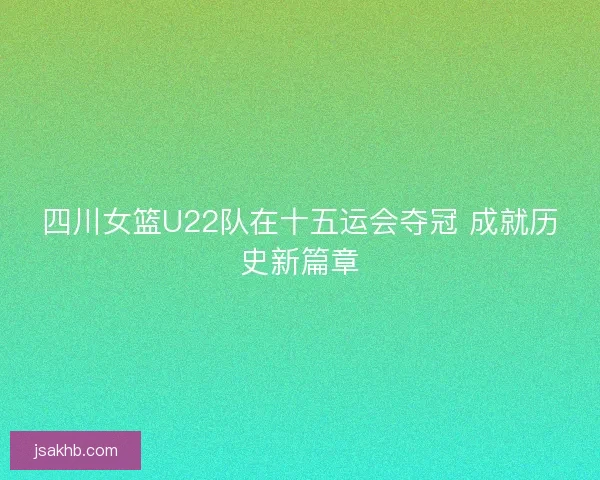 四川女篮U22队在十五运会夺冠 成就历史新篇章