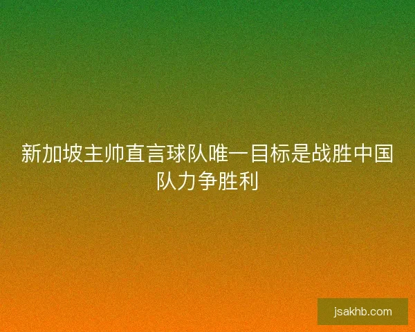新加坡主帅直言球队唯一目标是战胜中国队力争胜利