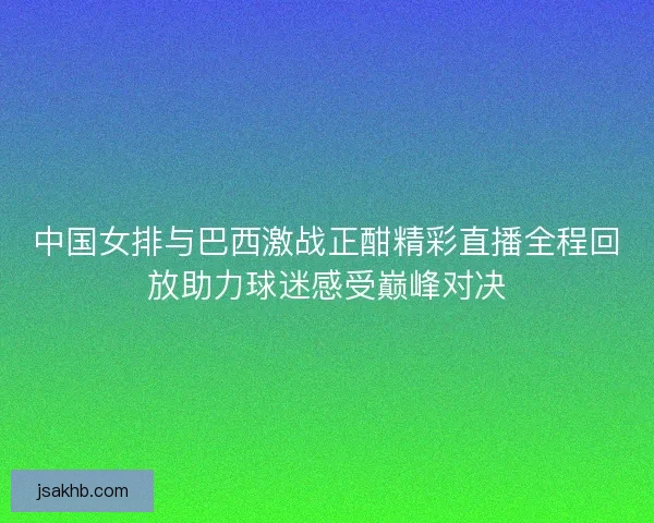 中国女排与巴西激战正酣精彩直播全程回放助力球迷感受巅峰对决 中国女排与巴西激战正酣精彩直播全程回放助力球迷感受巅峰对决