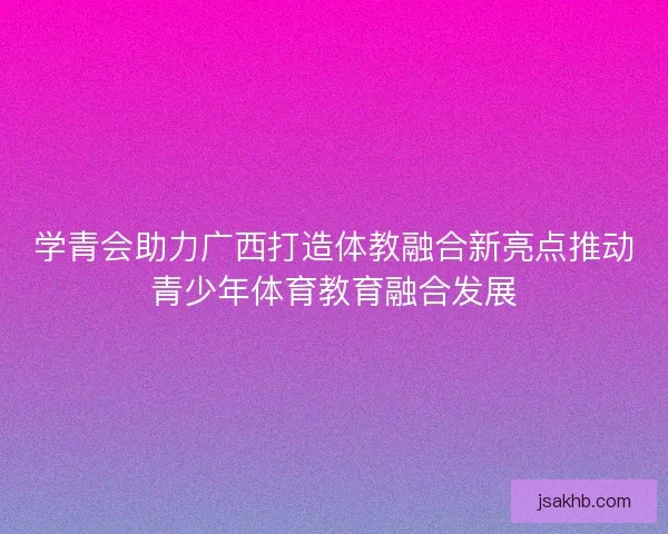 学青会助力广西打造体教融合新亮点推动青少年体育教育融合发展 学青会助力广西打造体教融合新亮点推动青少年体育教育融合发展