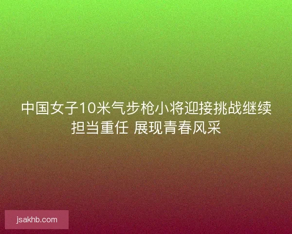 中国女子10米气步枪小将迎接挑战继续担当重任 展现青春风采 中国女子10米气步枪小将迎接挑战继续担当重任 展现青春风采