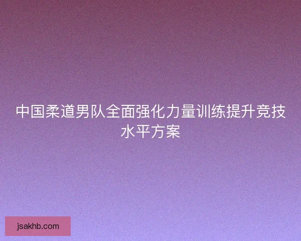 中国柔道男队全面强化力量训练提升竞技水平方案 中国柔道男队全面强化力量训练提升竞技水平方案