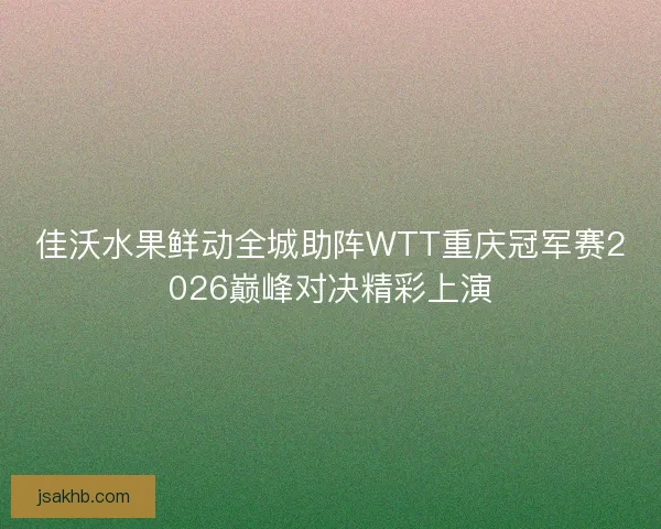 佳沃水果鲜动全城助阵WTT重庆冠军赛2026巅峰对决精彩上演 佳沃水果鲜动全城助阵WTT重庆冠军赛2026巅峰对决精彩上演