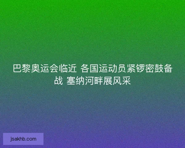 巴黎奥运会临近 各国运动员紧锣密鼓备战 塞纳河畔展风采 巴黎奥运会临近 各国运动员紧锣密鼓备战 塞纳河畔展风采
