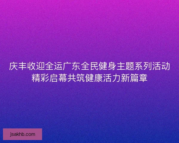 庆丰收迎全运广东全民健身主题系列活动精彩启幕共筑健康活力新篇章