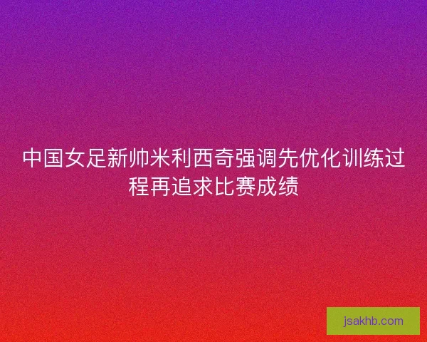 中国女足新帅米利西奇强调先优化训练过程再追求比赛成绩 中国女足新帅米利西奇强调先优化训练过程再追求比赛成绩