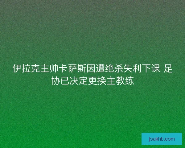 伊拉克主帅卡萨斯因遭绝杀失利下课 足协已决定更换主教练 伊拉克主帅卡萨斯因遭绝杀失利下课 足协已决定更换主教练