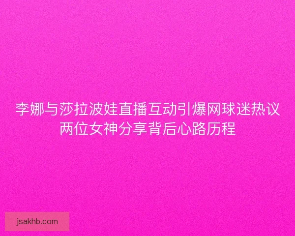 李娜与莎拉波娃直播互动引爆网球迷热议两位女神分享背后心路历程 李娜与莎拉波娃直播互动引爆网球迷热议两位女神分享背后心路历程