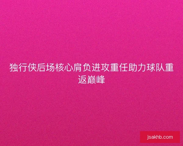 独行侠后场核心肩负进攻重任助力球队重返巅峰